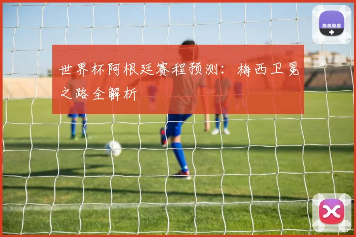 世界杯阿根廷赛程预测：梅西卫冕之路全解析