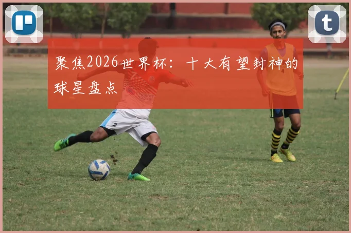 聚焦2026世界杯：十大有望封神的球星盘点
