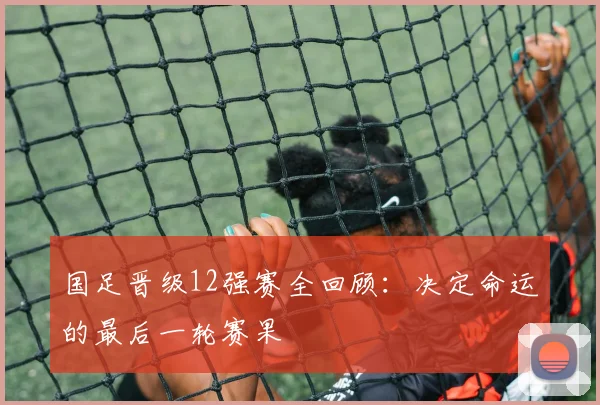 国足晋级12强赛全回顾：决定命运的最后一轮赛果