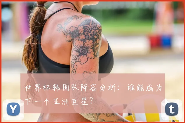 世界杯韩国队阵容分析：谁能成为下一个亚洲巨星？