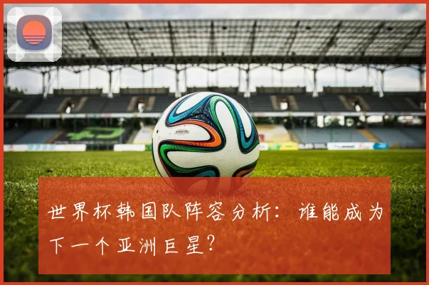 世界杯韩国队阵容分析：谁能成为下一个亚洲巨星？