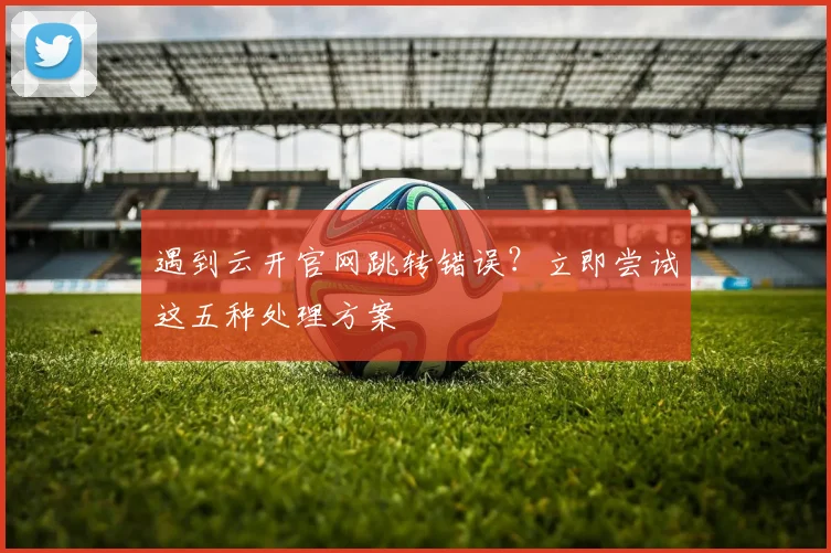 遇到云开官网跳转错误？立即尝试这五种处理方案