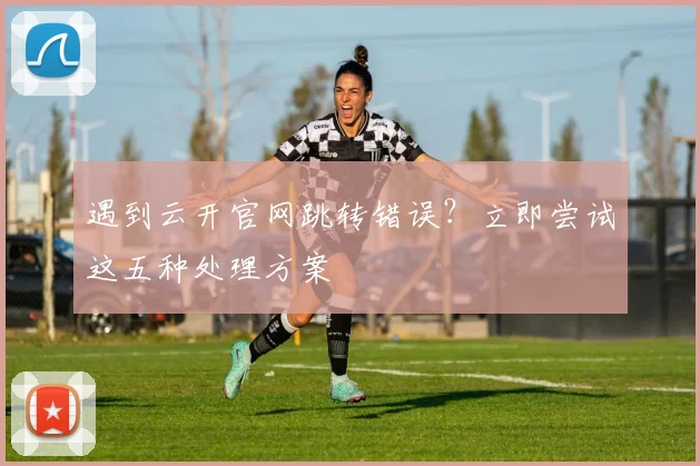 遇到云开官网跳转错误？立即尝试这五种处理方案